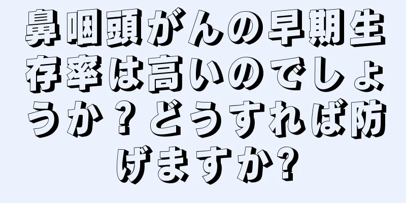 鼻咽頭がんの早期生存率は高いのでしょうか？どうすれば防げますか?