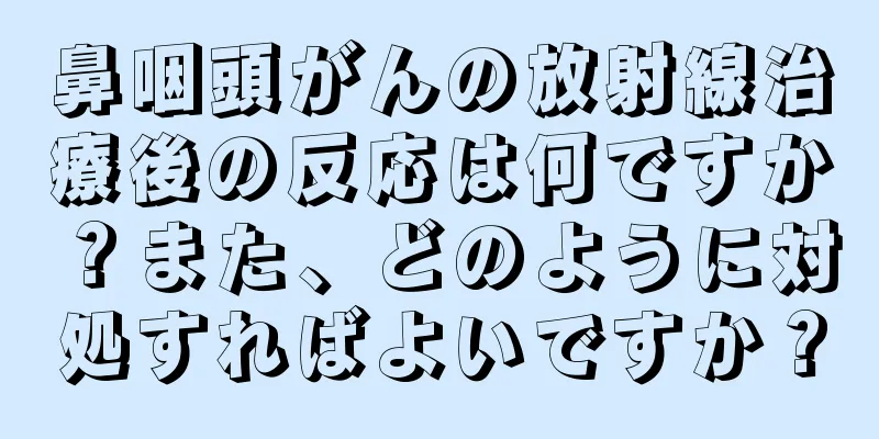 鼻咽頭がんの放射線治療後の反応は何ですか？また、どのように対処すればよいですか？