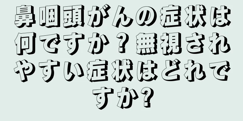 鼻咽頭がんの症状は何ですか？無視されやすい症状はどれですか?