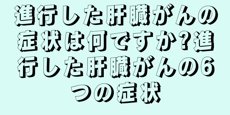 進行した肝臓がんの症状は何ですか?進行した肝臓がんの6つの症状