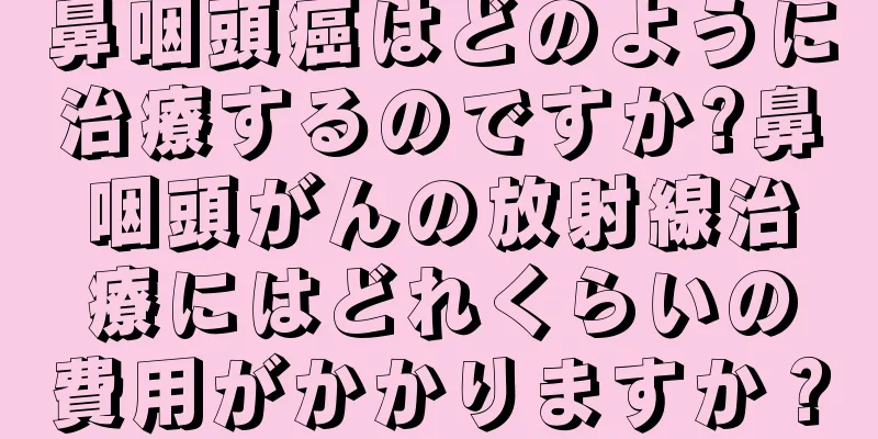 鼻咽頭癌はどのように治療するのですか?鼻咽頭がんの放射線治療にはどれくらいの費用がかかりますか？