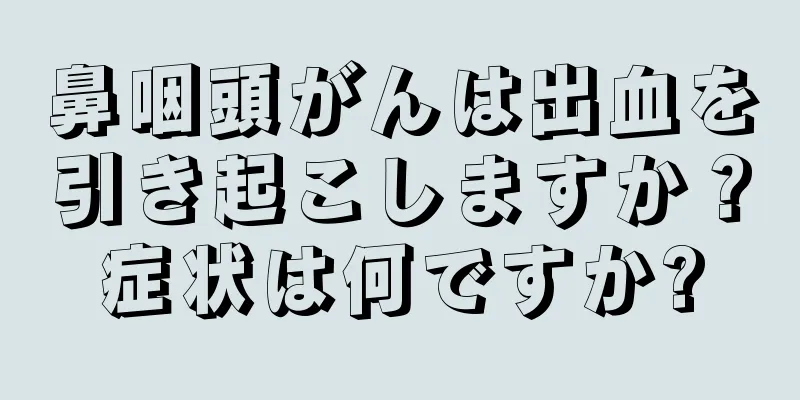 鼻咽頭がんは出血を引き起こしますか？症状は何ですか?