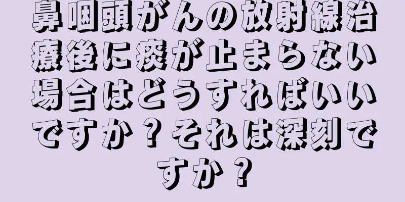 鼻咽頭がんの放射線治療後に痰が止まらない場合はどうすればいいですか？それは深刻ですか？