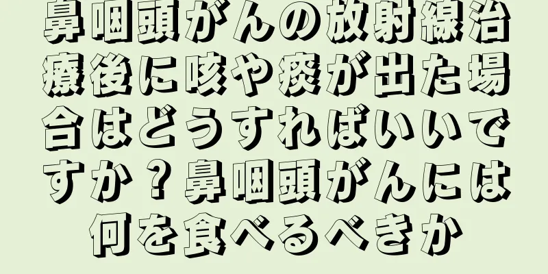 鼻咽頭がんの放射線治療後に咳や痰が出た場合はどうすればいいですか？鼻咽頭がんには何を食べるべきか