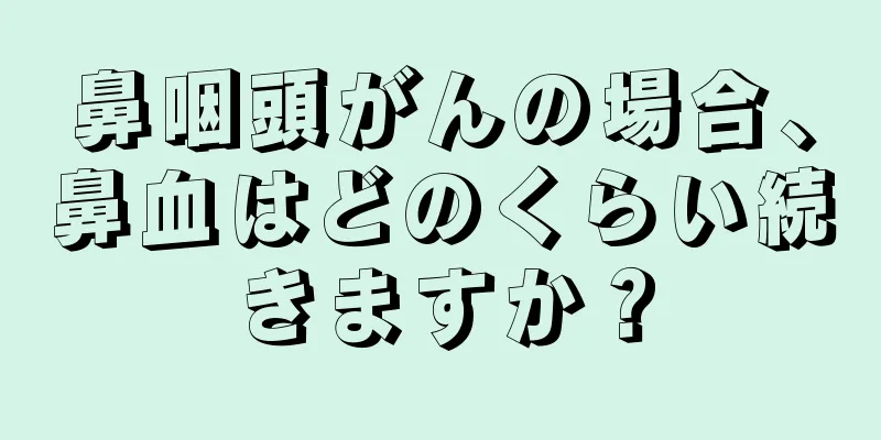 鼻咽頭がんの場合、鼻血はどのくらい続きますか？