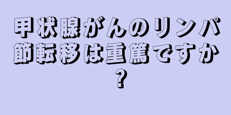 甲状腺がんのリンパ節転移は重篤ですか？