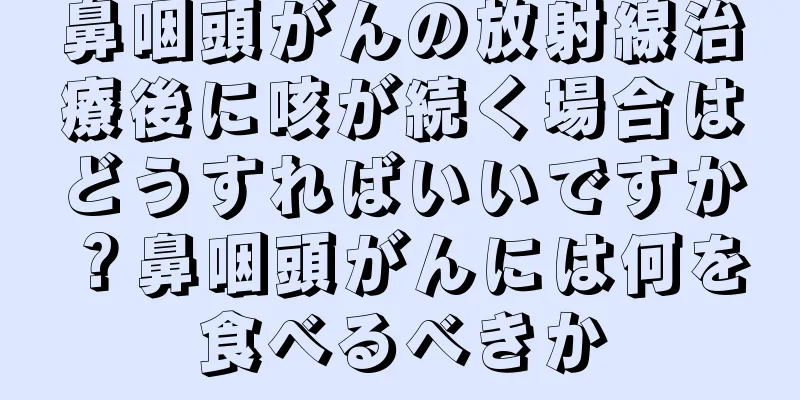 鼻咽頭がんの放射線治療後に咳が続く場合はどうすればいいですか？鼻咽頭がんには何を食べるべきか