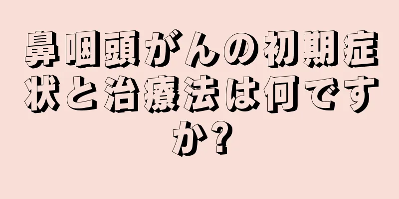 鼻咽頭がんの初期症状と治療法は何ですか?