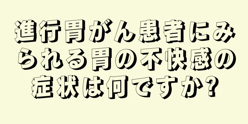 進行胃がん患者にみられる胃の不快感の症状は何ですか?