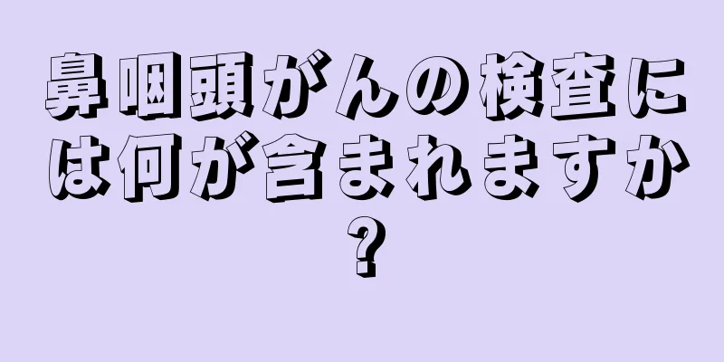 鼻咽頭がんの検査には何が含まれますか?