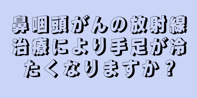 鼻咽頭がんの放射線治療により手足が冷たくなりますか？