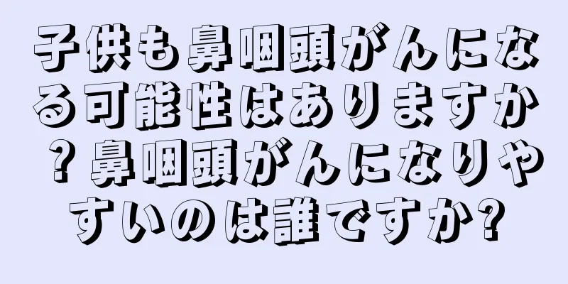 子供も鼻咽頭がんになる可能性はありますか？鼻咽頭がんになりやすいのは誰ですか?