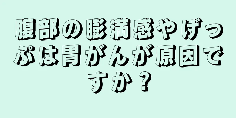 腹部の膨満感やげっぷは胃がんが原因ですか？