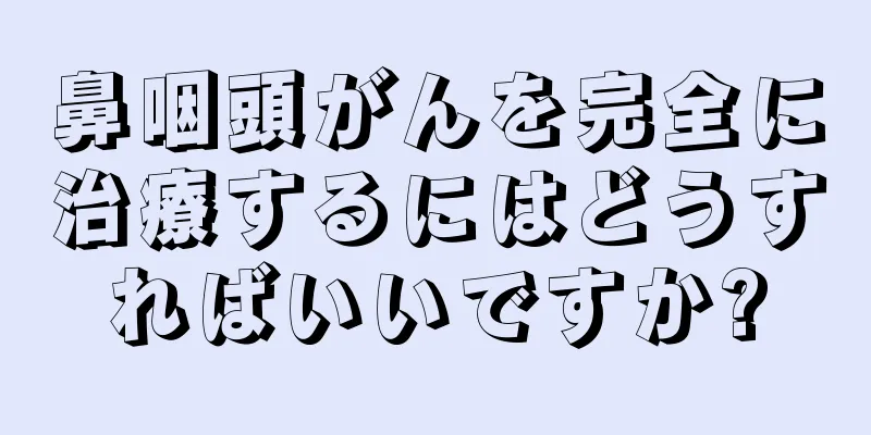 鼻咽頭がんを完全に治療するにはどうすればいいですか?