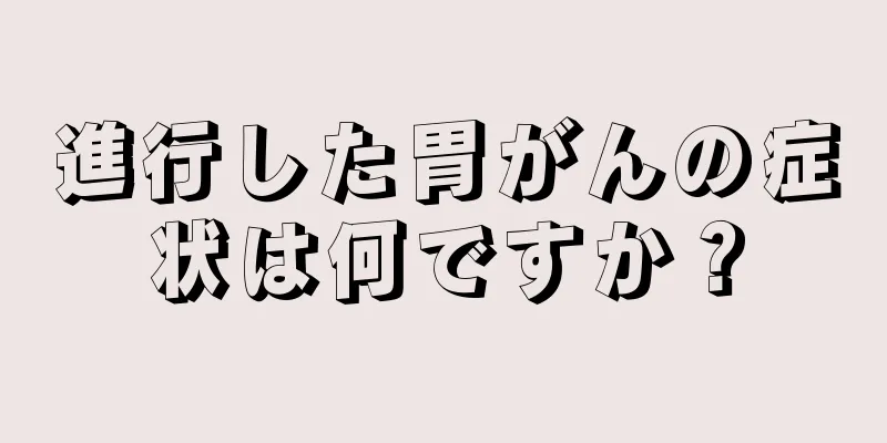 進行した胃がんの症状は何ですか？