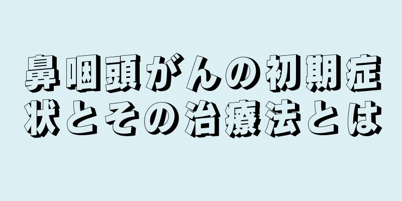 鼻咽頭がんの初期症状とその治療法とは