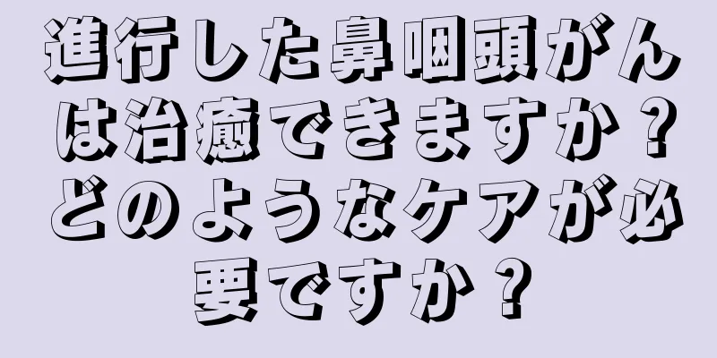 進行した鼻咽頭がんは治癒できますか？どのようなケアが必要ですか？