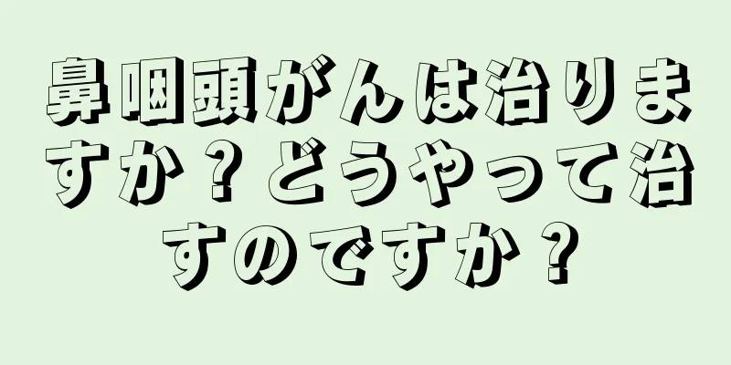 鼻咽頭がんは治りますか？どうやって治すのですか？
