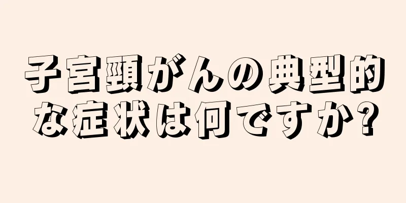 子宮頸がんの典型的な症状は何ですか?