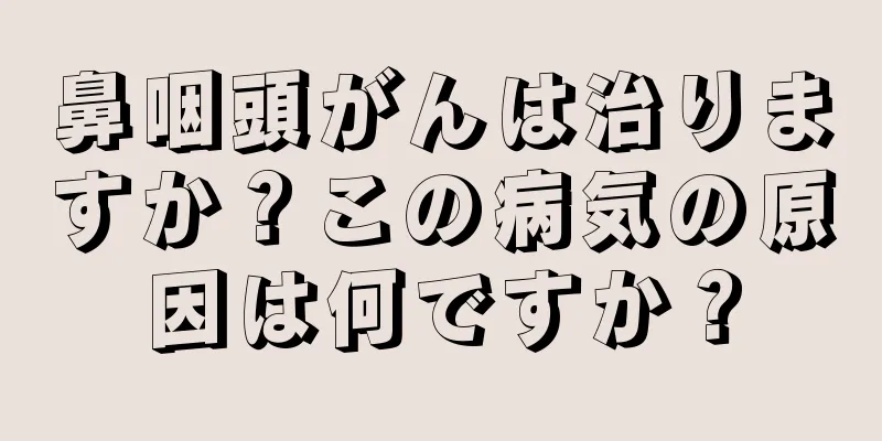 鼻咽頭がんは治りますか？この病気の原因は何ですか？