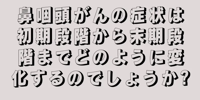 鼻咽頭がんの症状は初期段階から末期段階までどのように変化するのでしょうか?