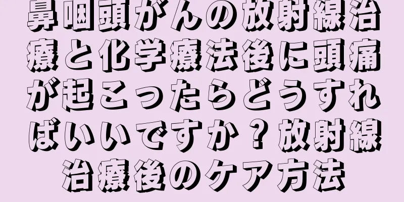 鼻咽頭がんの放射線治療と化学療法後に頭痛が起こったらどうすればいいですか？放射線治療後のケア方法