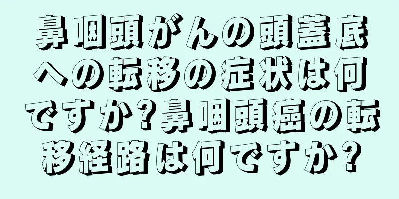 鼻咽頭がんの頭蓋底への転移の症状は何ですか?鼻咽頭癌の転移経路は何ですか?