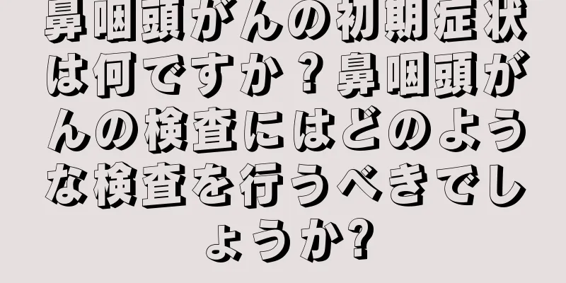 鼻咽頭がんの初期症状は何ですか？鼻咽頭がんの検査にはどのような検査を行うべきでしょうか?