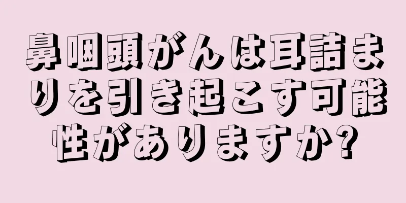 鼻咽頭がんは耳詰まりを引き起こす可能性がありますか?
