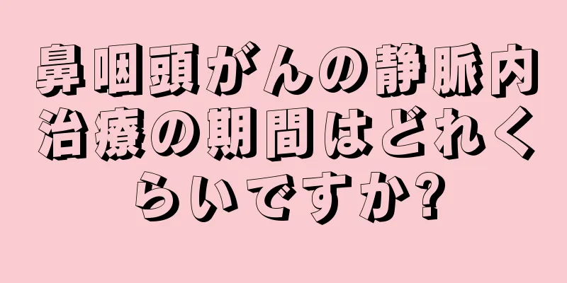 鼻咽頭がんの静脈内治療の期間はどれくらいですか?