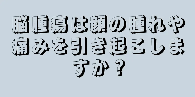 脳腫瘍は顔の腫れや痛みを引き起こしますか？