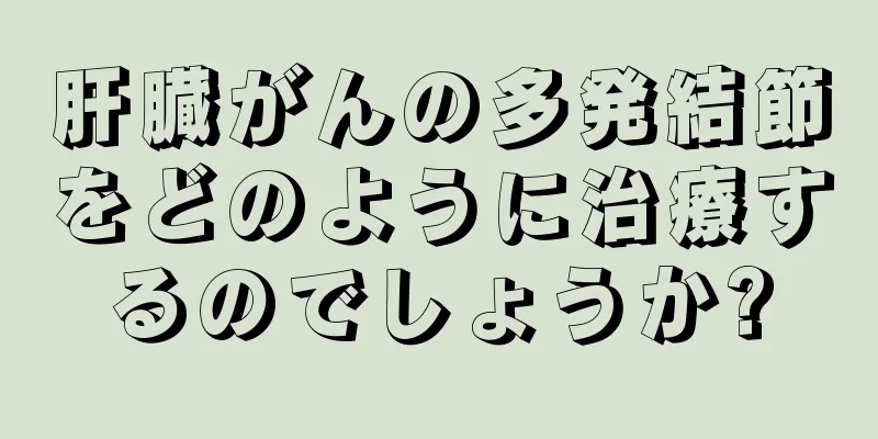 肝臓がんの多発結節をどのように治療するのでしょうか?