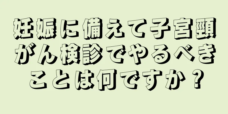 妊娠に備えて子宮頸がん検診でやるべきことは何ですか？