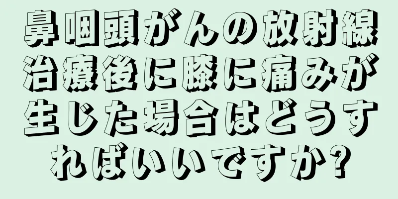 鼻咽頭がんの放射線治療後に膝に痛みが生じた場合はどうすればいいですか?