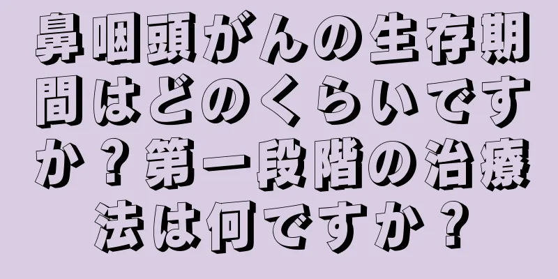 鼻咽頭がんの生存期間はどのくらいですか？第一段階の治療法は何ですか？