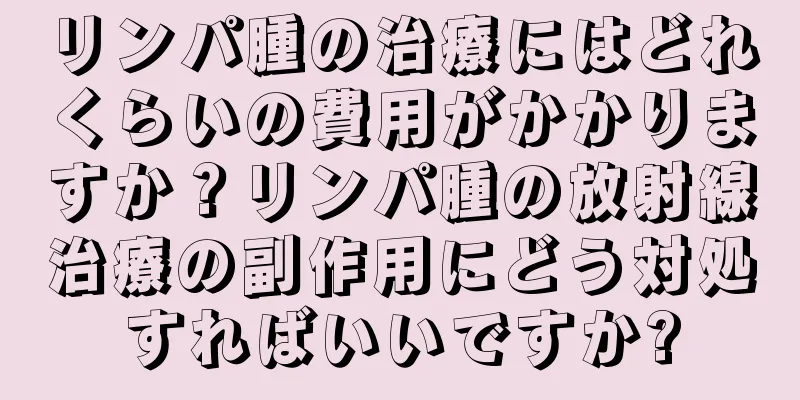 リンパ腫の治療にはどれくらいの費用がかかりますか？リンパ腫の放射線治療の副作用にどう対処すればいいですか?