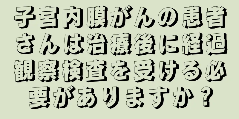 子宮内膜がんの患者さんは治療後に経過観察検査を受ける必要がありますか？