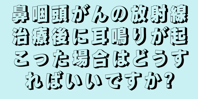 鼻咽頭がんの放射線治療後に耳鳴りが起こった場合はどうすればいいですか?