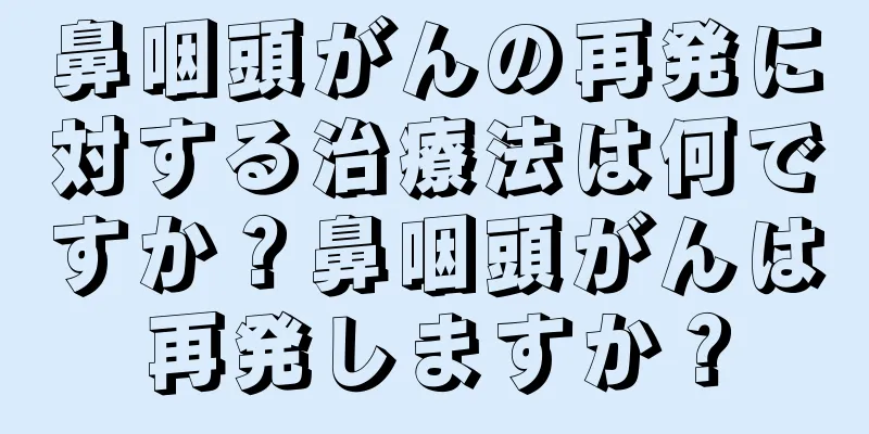 鼻咽頭がんの再発に対する治療法は何ですか？鼻咽頭がんは再発しますか？
