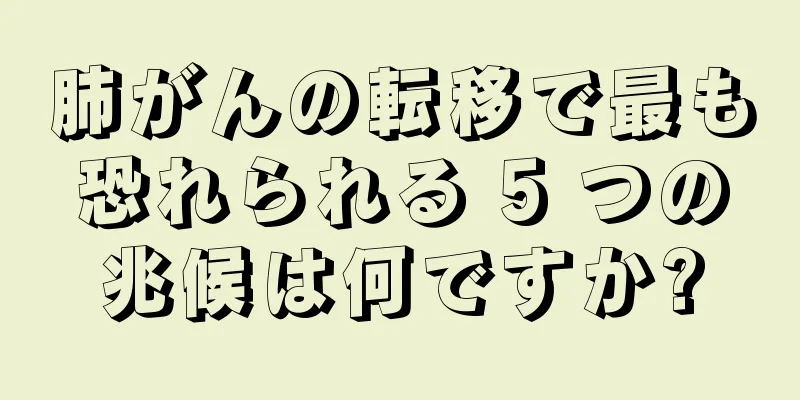 肺がんの転移で最も恐れられる 5 つの兆候は何ですか?