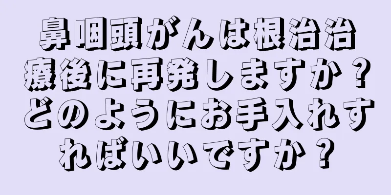 鼻咽頭がんは根治治療後に再発しますか？どのようにお手入れすればいいですか？