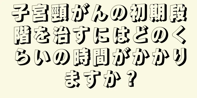 子宮頸がんの初期段階を治すにはどのくらいの時間がかかりますか？