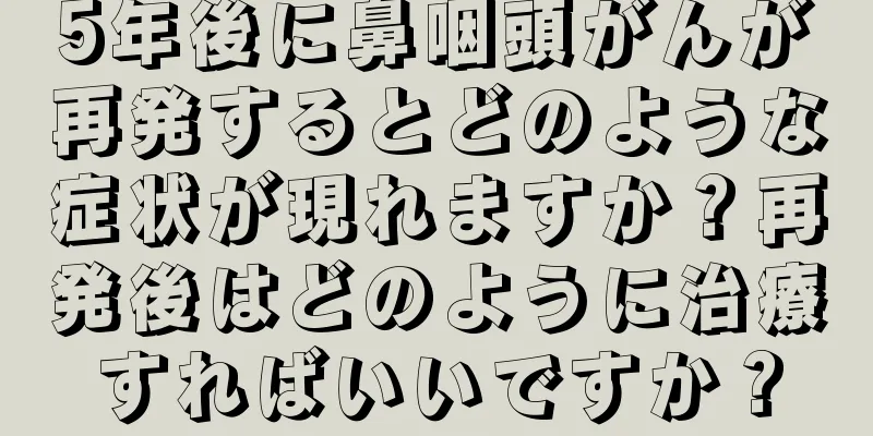 5年後に鼻咽頭がんが再発するとどのような症状が現れますか？再発後はどのように治療すればいいですか？
