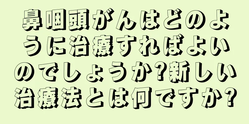 鼻咽頭がんはどのように治療すればよいのでしょうか?新しい治療法とは何ですか?