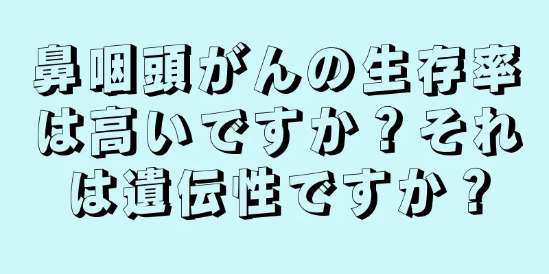 鼻咽頭がんの生存率は高いですか？それは遺伝性ですか？