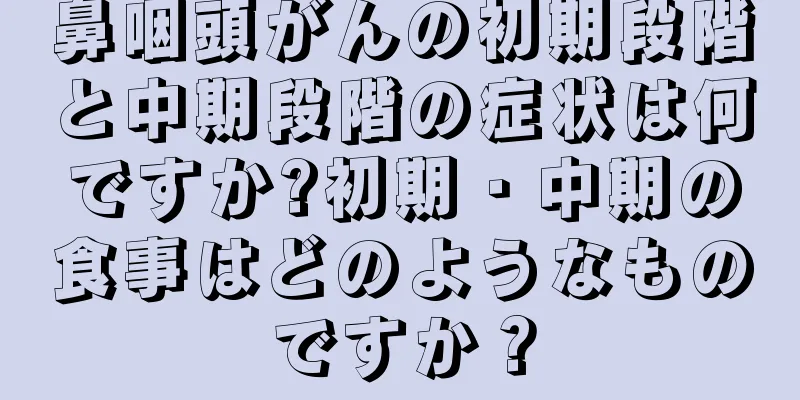 鼻咽頭がんの初期段階と中期段階の症状は何ですか?初期・中期の食事はどのようなものですか？