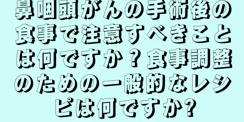 鼻咽頭がんの手術後の食事で注意すべきことは何ですか？食事調整のための一般的なレシピは何ですか?