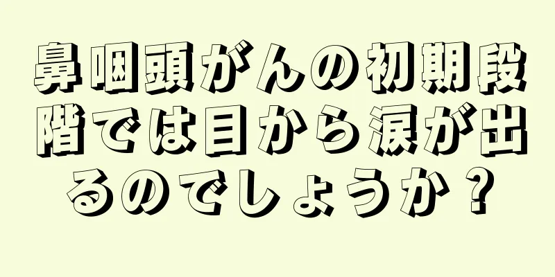 鼻咽頭がんの初期段階では目から涙が出るのでしょうか？