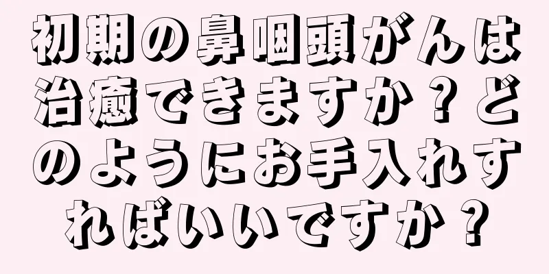 初期の鼻咽頭がんは治癒できますか？どのようにお手入れすればいいですか？