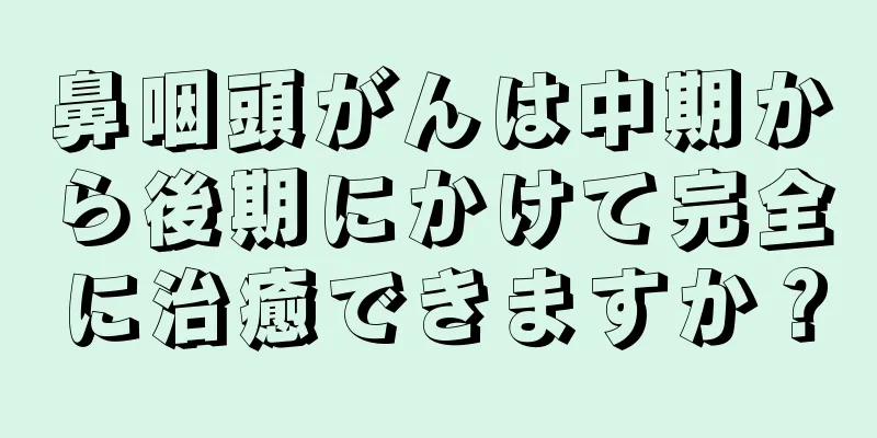 鼻咽頭がんは中期から後期にかけて完全に治癒できますか？